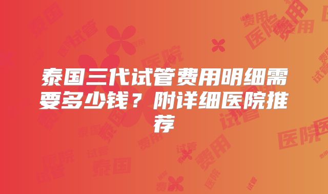 泰国三代试管费用明细需要多少钱?附详细医院推荐