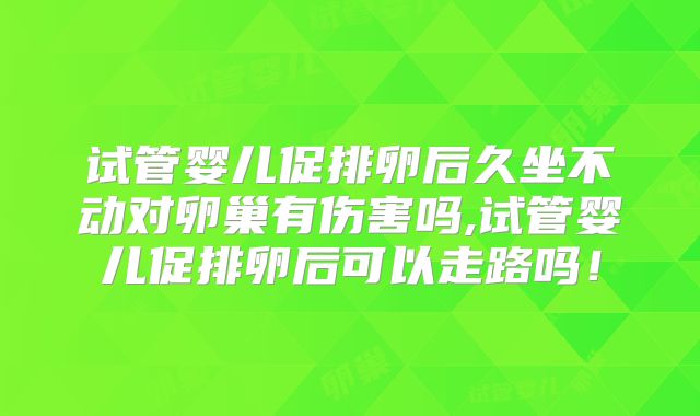 试管婴儿促排卵后久坐不动对卵巢有伤害吗,试管婴儿促排卵后可以走路吗!