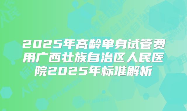 2025年高龄单身试管费用广西壮族自治区人民医院2025年标准解析