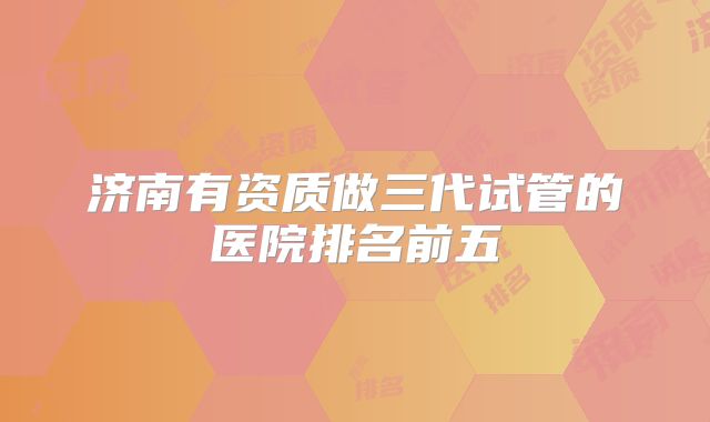 济南有资质做三代试管的医院排名前五