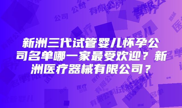 新洲三代试管婴儿怀孕公司名单哪一家最受欢迎？新洲医疗器械有限公司？