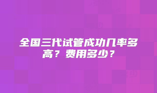 全国三代试管成功几率多高?费用多少?