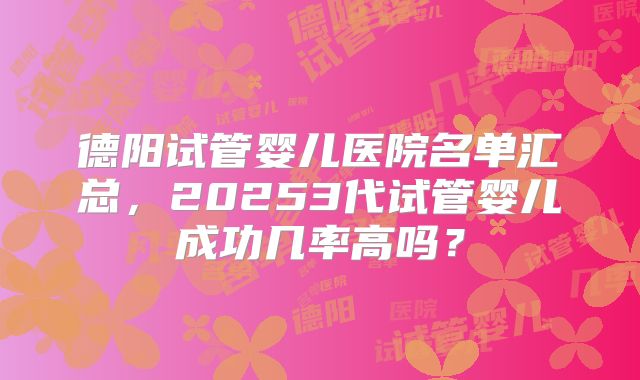 德阳试管婴儿医院名单汇总，20253代试管婴儿成功几率高吗？