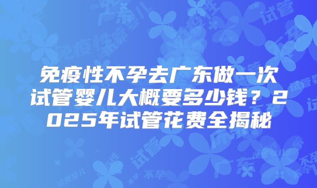 免疫性不孕去广东做一次试管婴儿大概要多少钱？2025年试管花费全揭秘