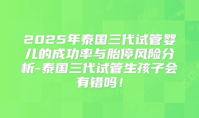 2025年泰国三代试管婴儿的成功率与胎停风险分析-泰国三代试管生孩子会有错吗！
