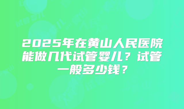 2025年在黄山人民医院能做几代试管婴儿?试管一般多少钱?