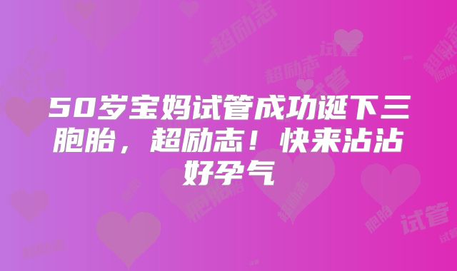 50岁宝妈试管成功诞下三胞胎,超励志!快来沾沾好孕气