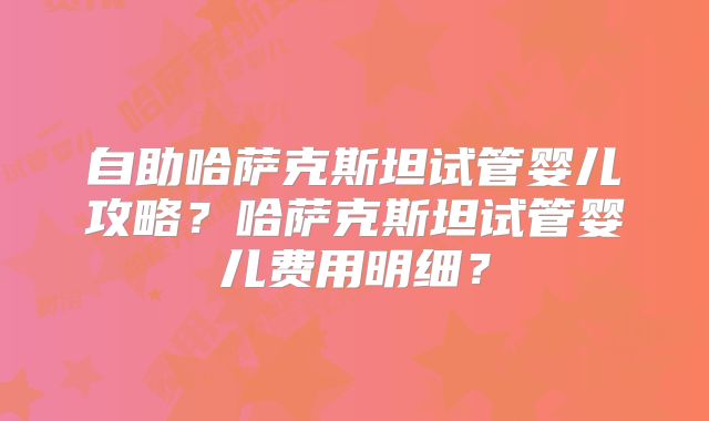 自助哈萨克斯坦试管婴儿攻略？哈萨克斯坦试管婴儿费用明细？