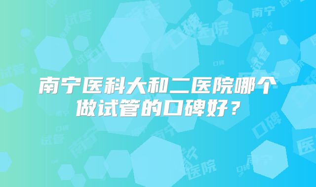 南宁医科大和二医院哪个做试管的口碑好？