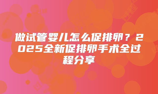 做试管婴儿怎么促排卵？2025全新促排卵手术全过程分享