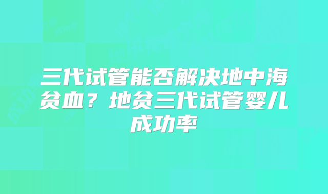 三代试管能否解决地中海贫血？地贫三代试管婴儿成功率