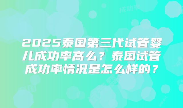 2025泰国第三代试管婴儿成功率高么?泰国试管成功率情况是怎么样的?