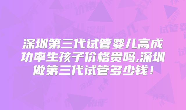 深圳第三代试管婴儿高成功率生孩子价格贵吗,深圳做第三代试管多少钱！