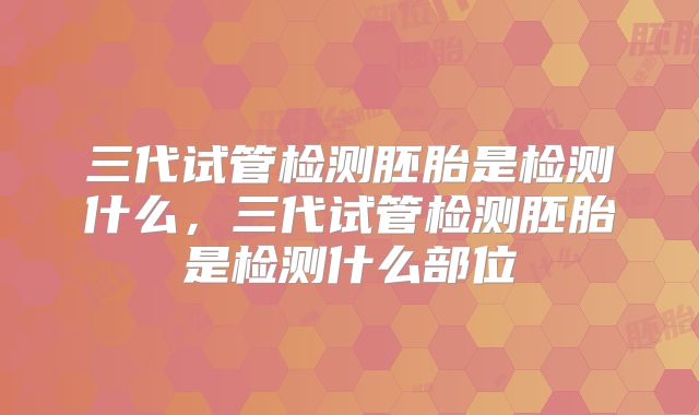 三代试管检测胚胎是检测什么,三代试管检测胚胎是检测什么部位