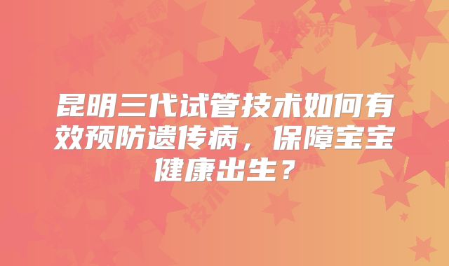 昆明三代试管技术如何有效预防遗传病，保障宝宝健康出生？