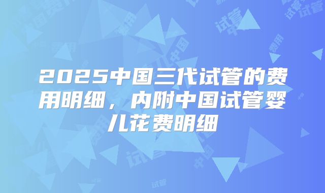 2025中国三代试管的费用明细，内附中国试管婴儿花费明细
