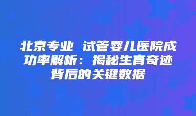 北京专业 试管婴儿医院成功率解析:揭秘生育奇迹背后的关键数据
