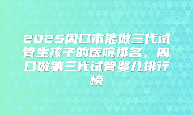 2025周口市能做三代试管生孩子的医院排名，周口做第三代试管婴儿排行榜