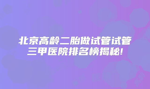 北京高龄二胎做试管试管三甲医院排名榜揭秘!