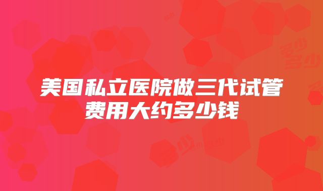 美国私立医院做三代试管费用大约多少钱