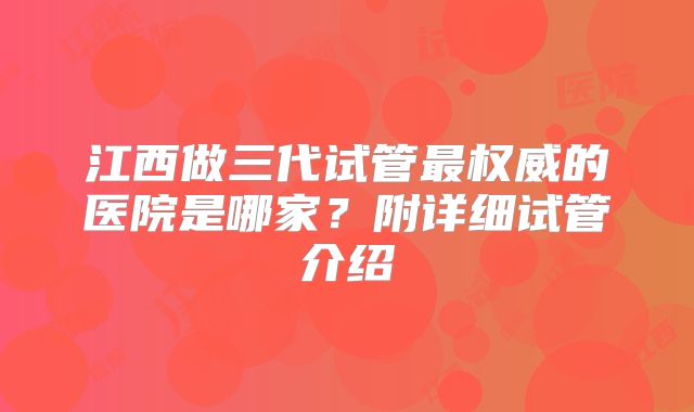 江西做三代试管最权威的医院是哪家?附详细试管介绍