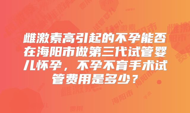 雌激素高引起的不孕能否在海阳市做第三代试管婴儿怀孕,不孕不育手术试管费用是多少?