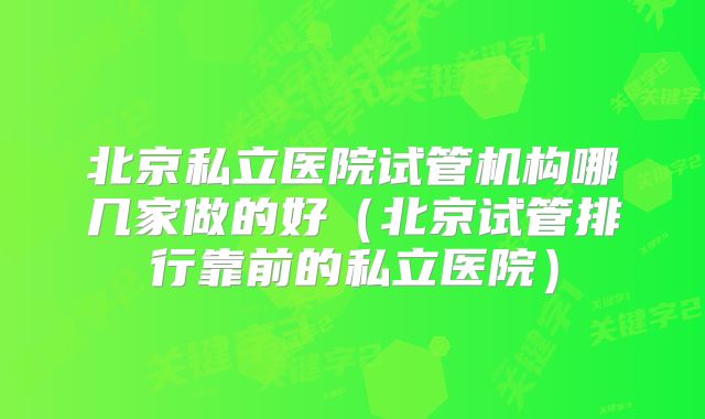 北京私立医院试管机构哪几家做的好（北京试管排行靠前的私立医院）