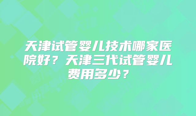 天津试管婴儿技术哪家医院好？天津三代试管婴儿费用多少？