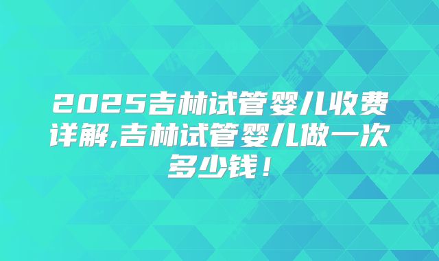 2025吉林试管婴儿收费详解,吉林试管婴儿做一次多少钱！