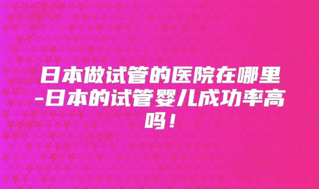 日本做试管的医院在哪里-日本的试管婴儿成功率高吗！