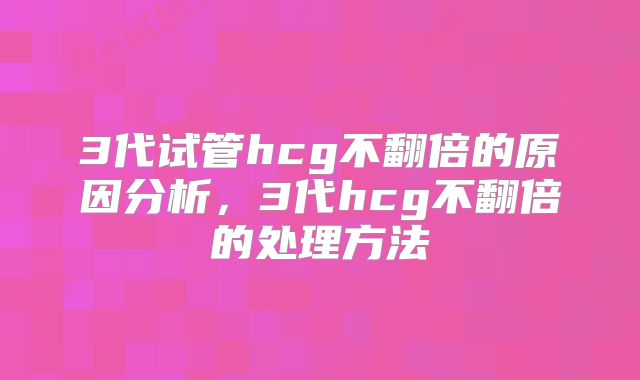 3代试管hcg不翻倍的原因分析，3代hcg不翻倍的处理方法