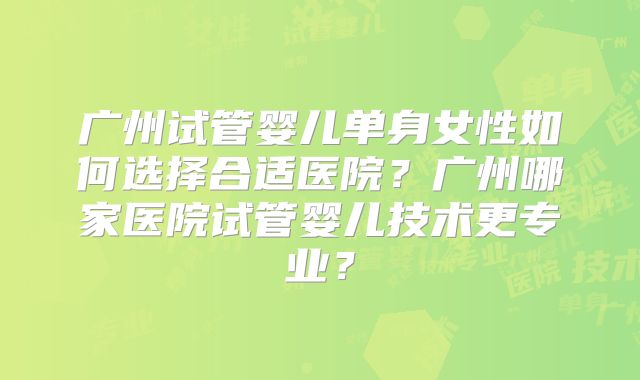 广州试管婴儿单身女性如何选择合适医院？广州哪家医院试管婴儿技术更专业？