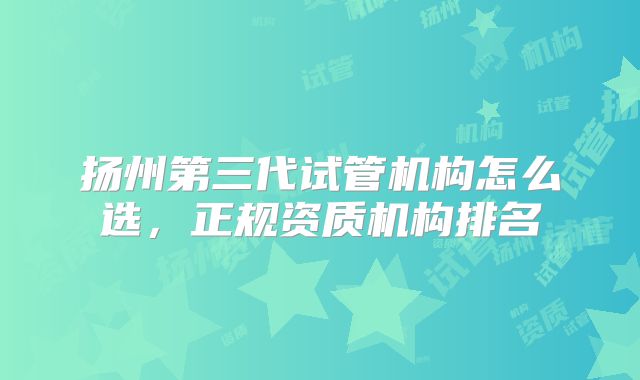扬州第三代试管机构怎么选，正规资质机构排名