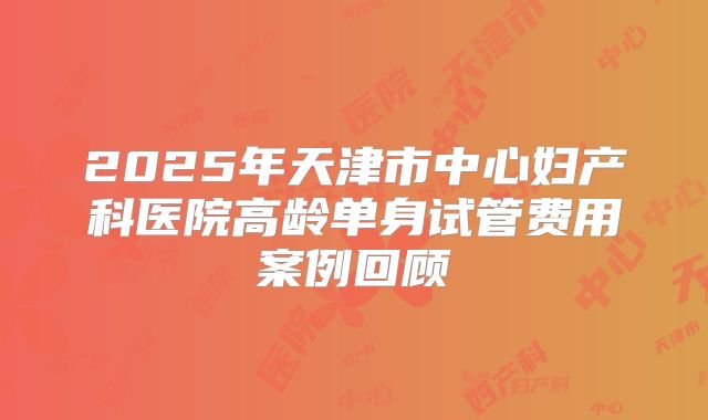 2025年天津市中心妇产科医院高龄单身试管费用案例回顾