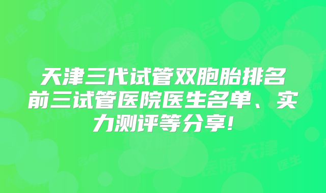 天津三代试管双胞胎排名前三试管医院医生名单、实力测评等分享!
