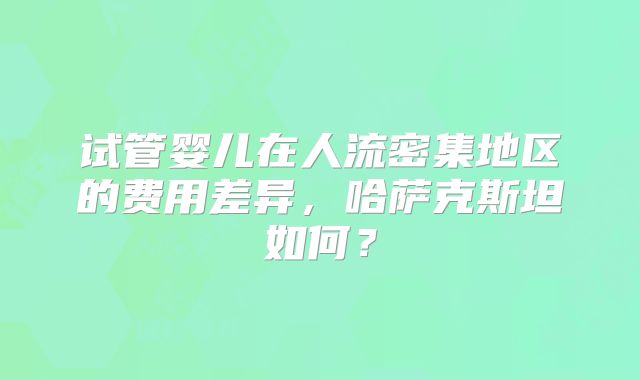 试管婴儿在人流密集地区的费用差异，哈萨克斯坦如何？