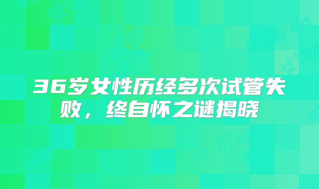 36岁女性历经多次试管失败，终自怀之谜揭晓