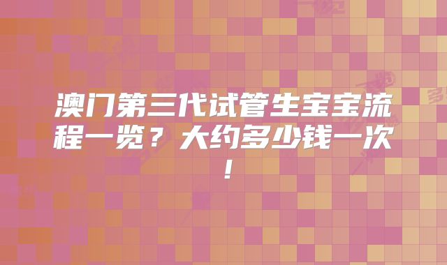 澳门第三代试管生宝宝流程一览?大约多少钱一次!