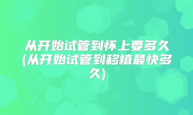 从开始试管到怀上要多久(从开始试管到移植最快多久)