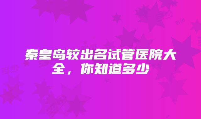 秦皇岛较出名试管医院大全，你知道多少
