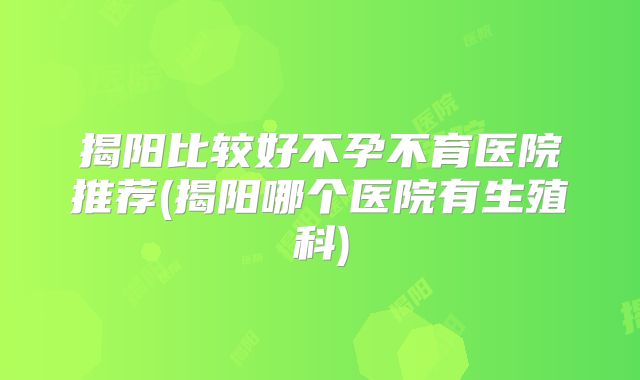 揭阳比较好不孕不育医院推荐(揭阳哪个医院有生殖科)