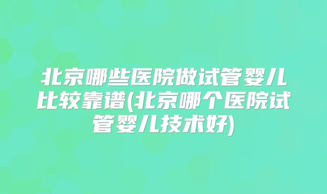 北京哪些医院做试管婴儿比较靠谱(北京哪个医院试管婴儿技术好)