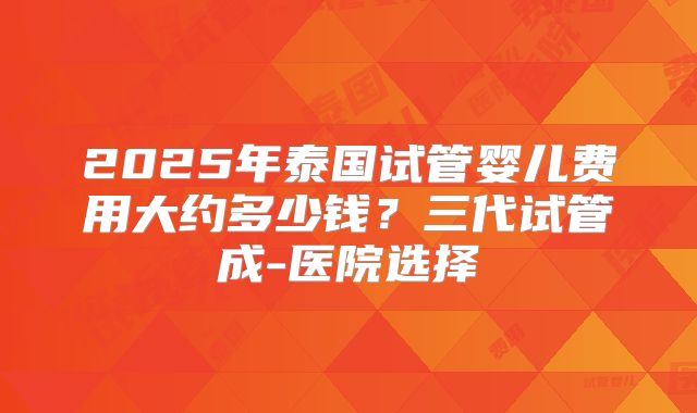 2025年泰国试管婴儿费用大约多少钱?三代试管成-医院选择