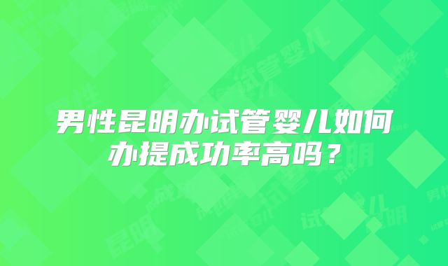 男性昆明办试管婴儿如何办提成功率高吗?