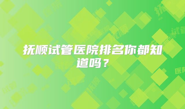 抚顺试管医院排名你都知道吗？