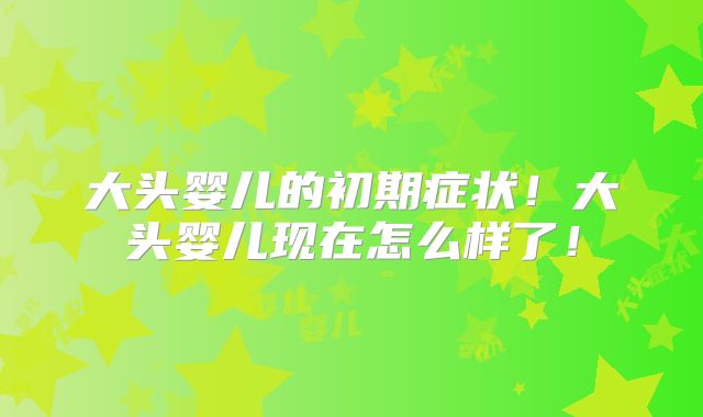大头婴儿的初期症状！大头婴儿现在怎么样了！