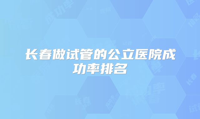 长春做试管的公立医院成功率排名