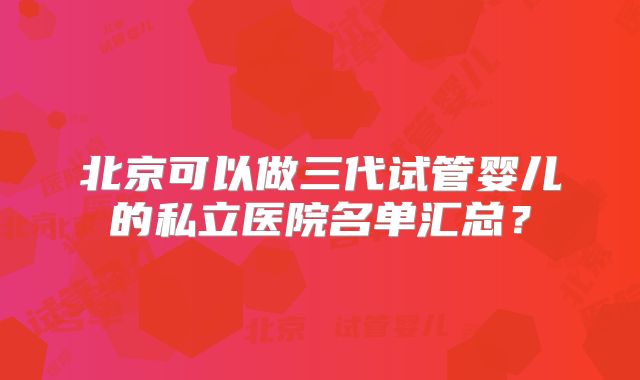 北京可以做三代试管婴儿的私立医院名单汇总？