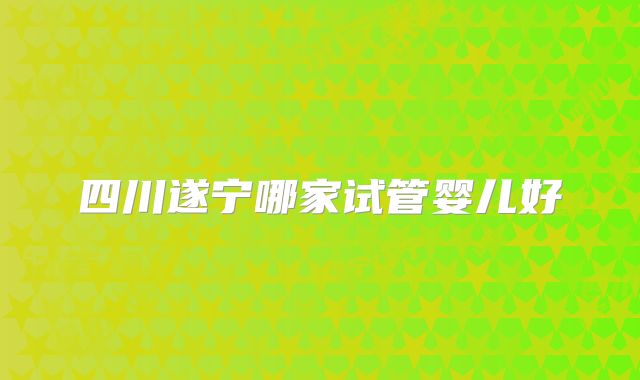 四川遂宁哪家试管婴儿好