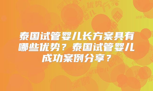泰国试管婴儿长方案具有哪些优势?泰国试管婴儿成功案例分享?